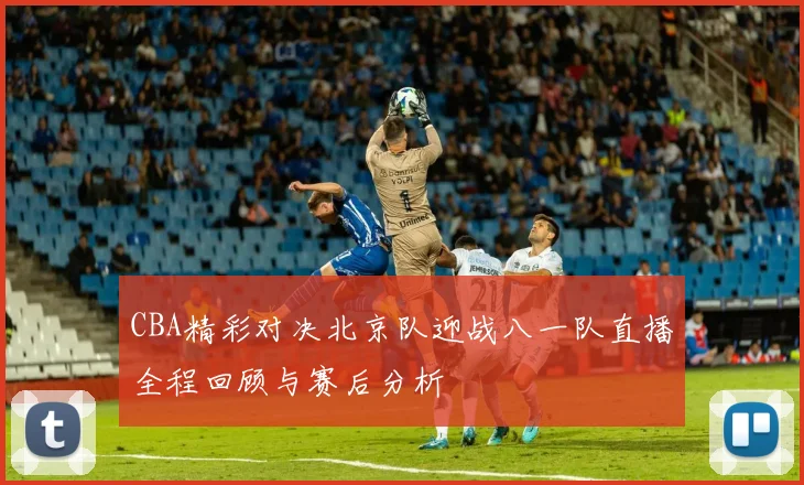 CBA精彩对决北京队迎战八一队直播全程回顾与赛后分析