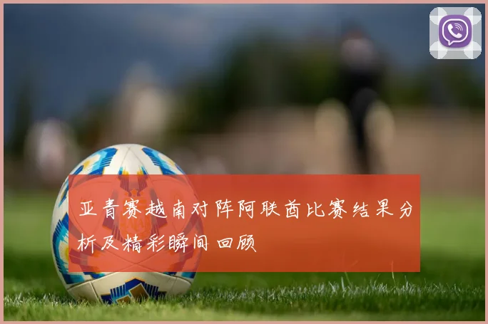 亚青赛越南对阵阿联酋比赛结果分析及精彩瞬间回顾