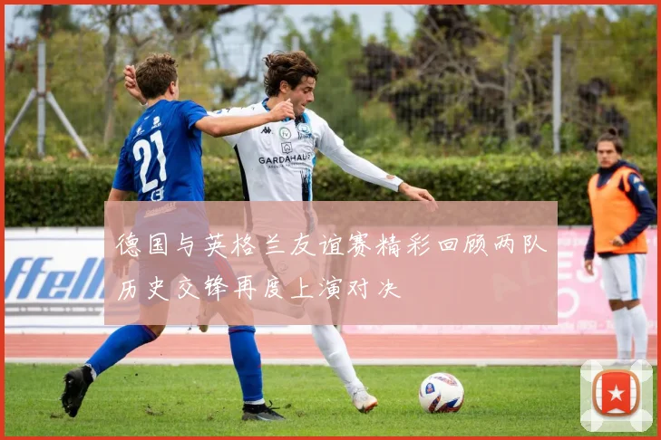 德国与英格兰友谊赛精彩回顾两队历史交锋再度上演对决
