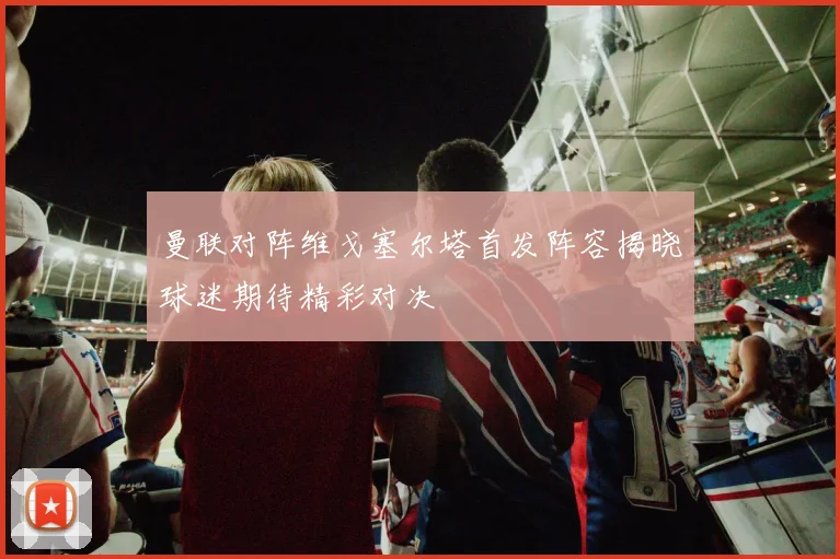 曼联对阵维戈塞尔塔首发阵容揭晓球迷期待精彩对决