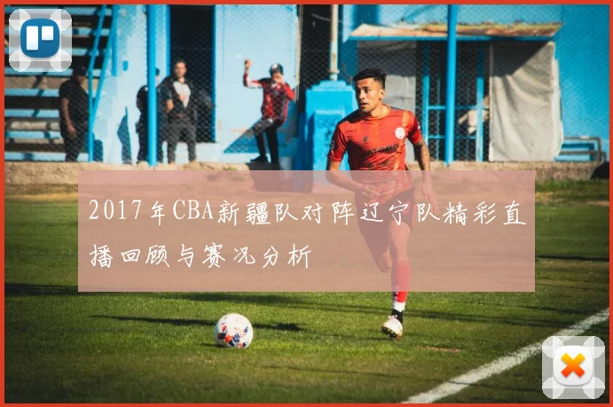 2017年CBA新疆队对阵辽宁队精彩直播回顾与赛况分析