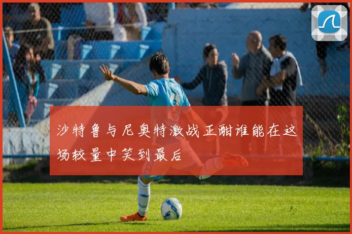 沙特鲁与尼奥特激战正酣谁能在这场较量中笑到最后