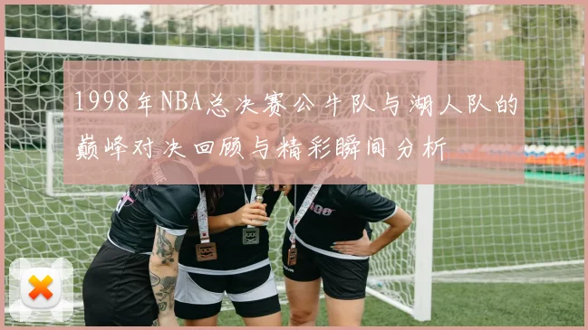1998年NBA总决赛公牛队与湖人队的巅峰对决回顾与精彩瞬间分析