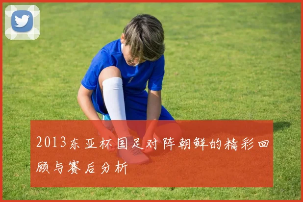 2013东亚杯国足对阵朝鲜的精彩回顾与赛后分析