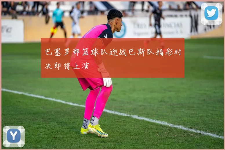 巴塞罗那篮球队迎战巴斯队精彩对决即将上演