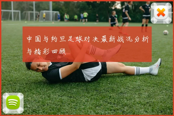 中国与约旦足球对决最新战况分析与精彩回顾