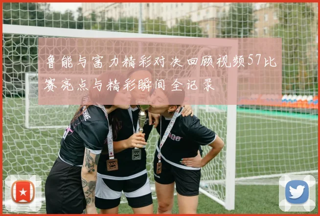 鲁能与富力精彩对决回顾视频57比赛亮点与精彩瞬间全记录
