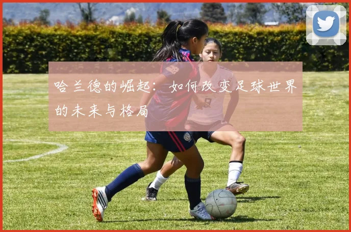 哈兰德的崛起：如何改变足球世界的未来与格局