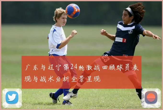 广东与辽宁第24轮激战回顾球员表现与战术分析全景呈现