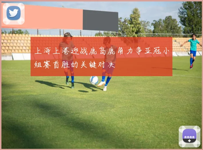 上海上港迎战鹿岛鹿角力争亚冠小组赛首胜的关键对决