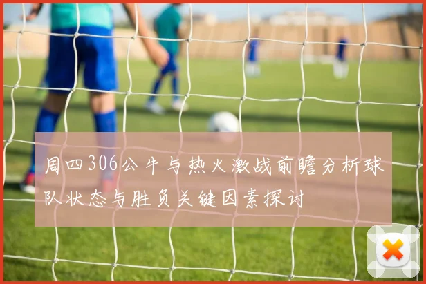 周四306公牛与热火激战前瞻分析球队状态与胜负关键因素探讨