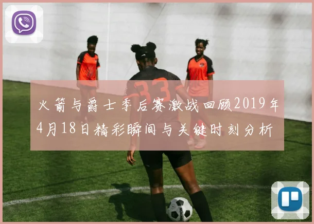 火箭与爵士季后赛激战回顾2019年4月18日精彩瞬间与关键时刻分析