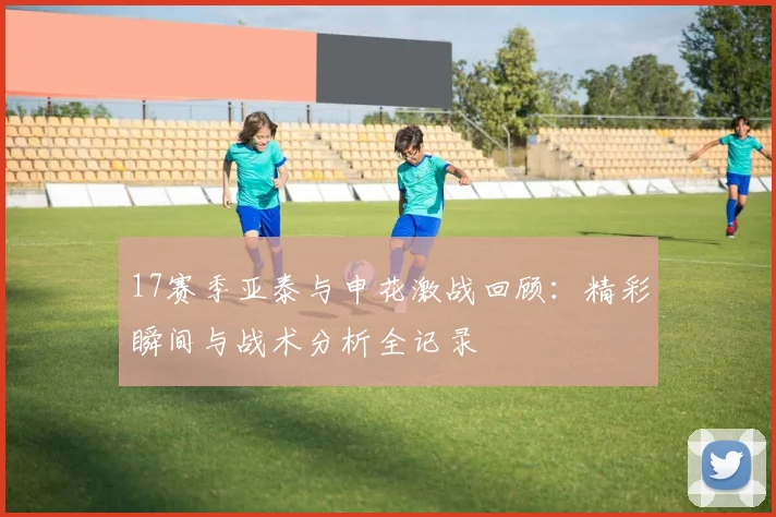 17赛季亚泰与申花激战回顾：精彩瞬间与战术分析全记录