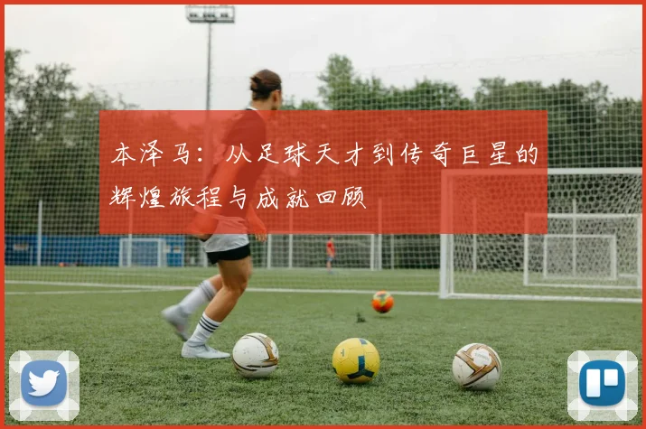 本泽马：从足球天才到传奇巨星的辉煌旅程与成就回顾