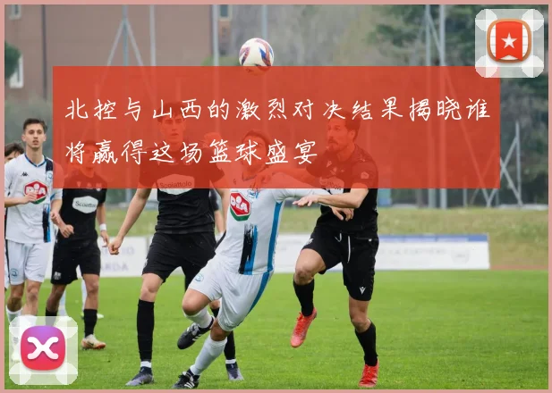 北控与山西的激烈对决结果揭晓谁将赢得这场篮球盛宴