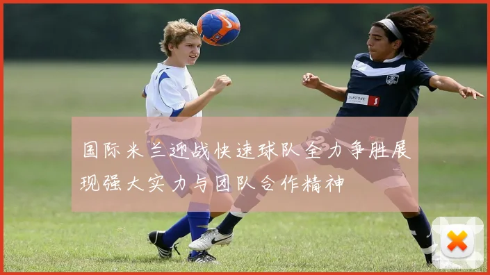 国际米兰迎战快速球队全力争胜展现强大实力与团队合作精神