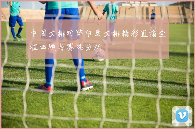 中国女排对阵印度女排精彩直播全程回顾与赛况分析