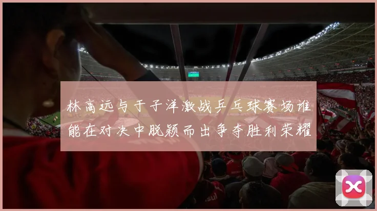 林高远与于子洋激战乒乓球赛场谁能在对决中脱颖而出争夺胜利荣耀