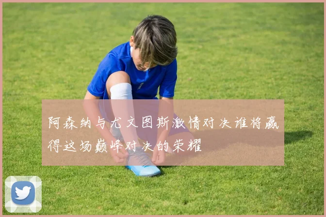 阿森纳与尤文图斯激情对决谁将赢得这场巅峰对决的荣耀