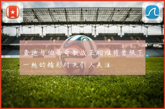 查迪与伯蒂奇激战正酣谁将晋级下一轮的精彩对决引人关注