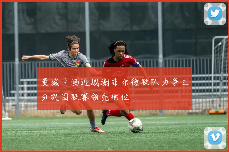 曼城主场迎战谢菲尔德联队力争三分巩固联赛领先地位