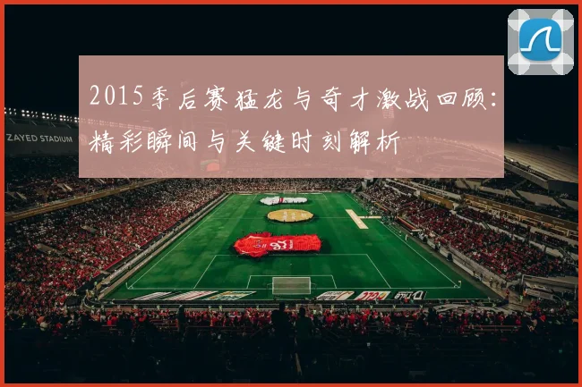 2015季后赛猛龙与奇才激战回顾：精彩瞬间与关键时刻解析
