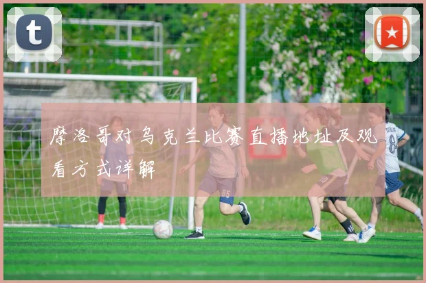 摩洛哥对乌克兰比赛直播地址及观看方式详解