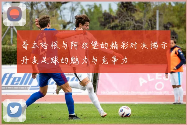 哥本哈根与阿尔堡的精彩对决揭示丹麦足球的魅力与竞争力