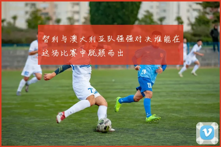智利与澳大利亚队强强对决谁能在这场比赛中脱颖而出