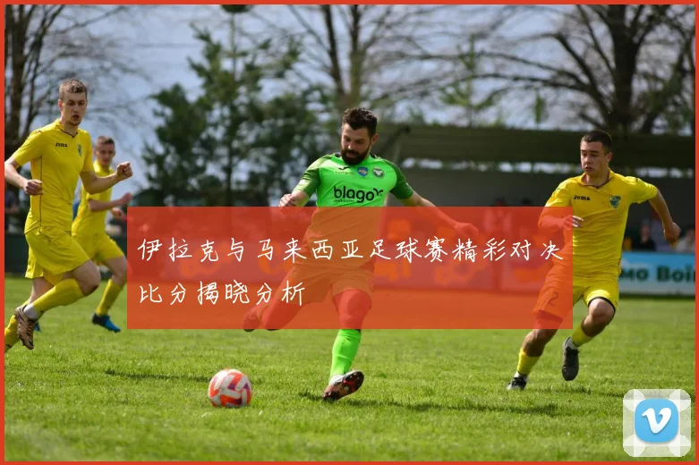 伊拉克与马来西亚足球赛精彩对决比分揭晓分析