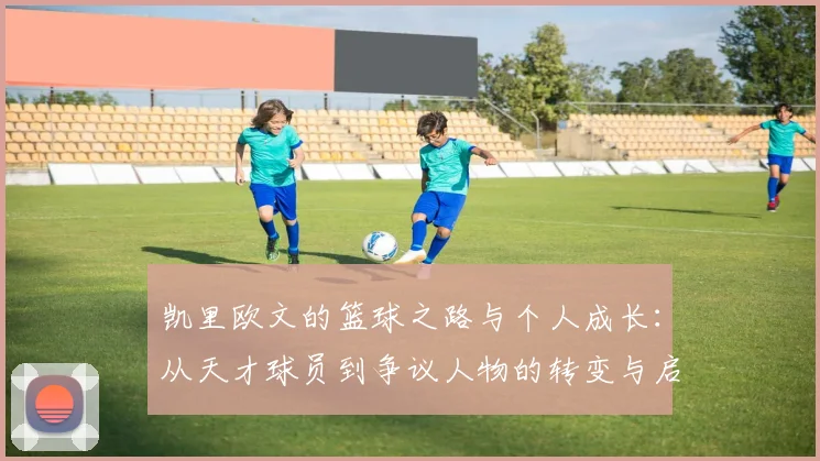 凯里欧文的篮球之路与个人成长：从天才球员到争议人物的转变与启示