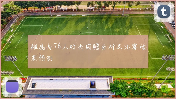 雄鹿与76人对决前瞻分析及比赛结果预测