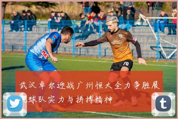 武汉卓尔迎战广州恒大全力争胜展现球队实力与拼搏精神