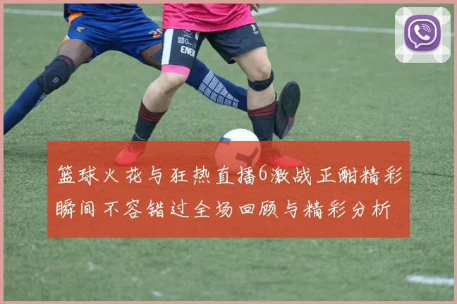 篮球火花与狂热直播6激战正酣精彩瞬间不容错过全场回顾与精彩分析