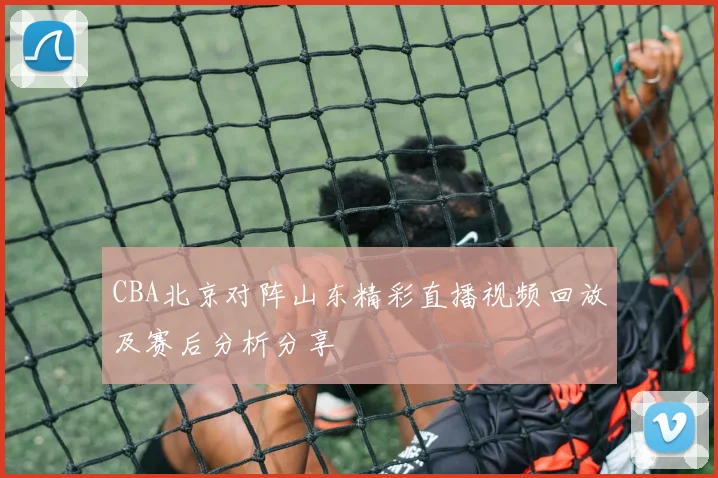 CBA北京对阵山东精彩直播视频回放及赛后分析分享