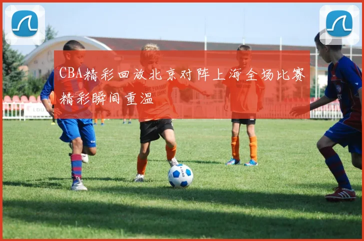 CBA精彩回放北京对阵上海全场比赛精彩瞬间重温
