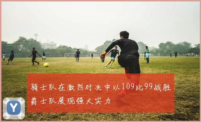 骑士队在激烈对决中以109比99战胜爵士队展现强大实力